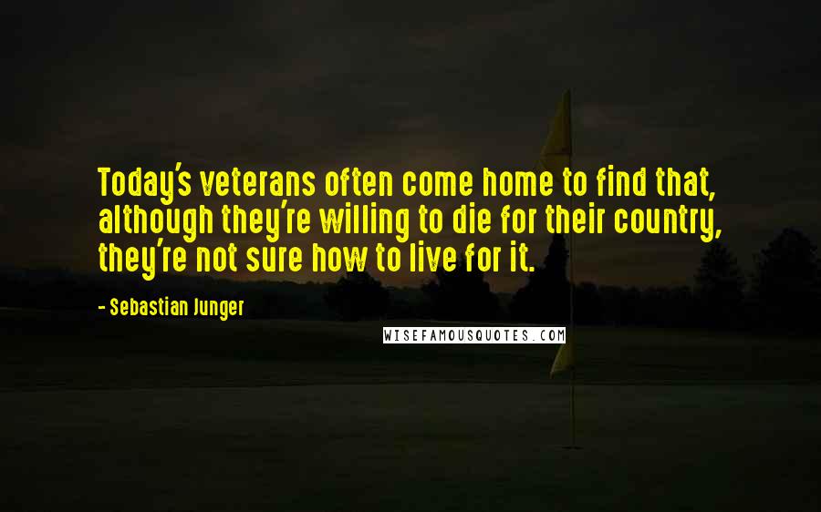 Sebastian Junger Quotes: Today's veterans often come home to find that, although they're willing to die for their country, they're not sure how to live for it.