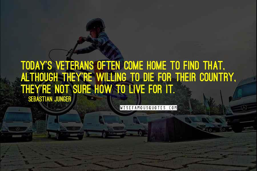 Sebastian Junger Quotes: Today's veterans often come home to find that, although they're willing to die for their country, they're not sure how to live for it.