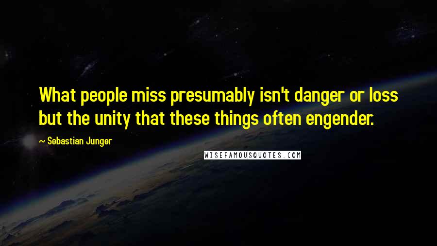 Sebastian Junger Quotes: What people miss presumably isn't danger or loss but the unity that these things often engender.