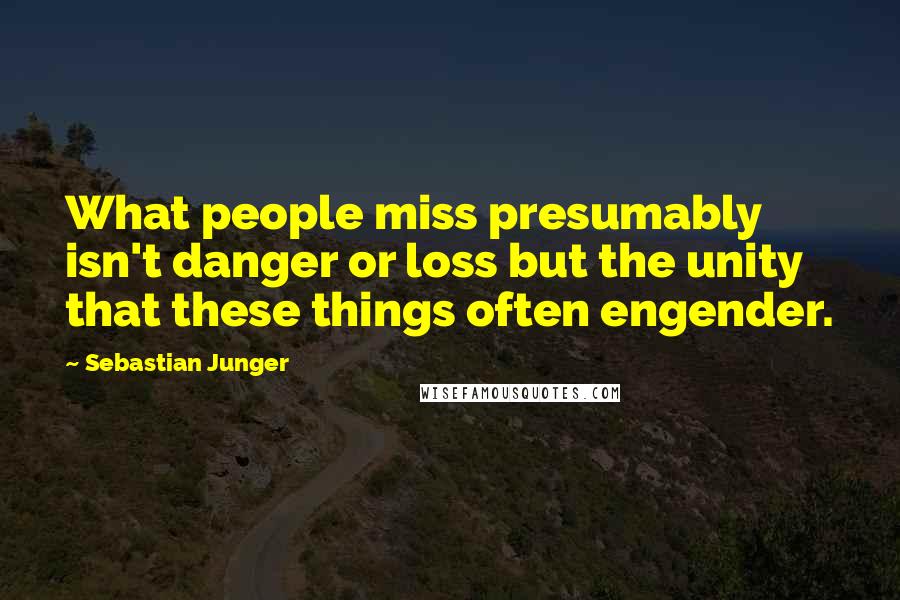 Sebastian Junger Quotes: What people miss presumably isn't danger or loss but the unity that these things often engender.