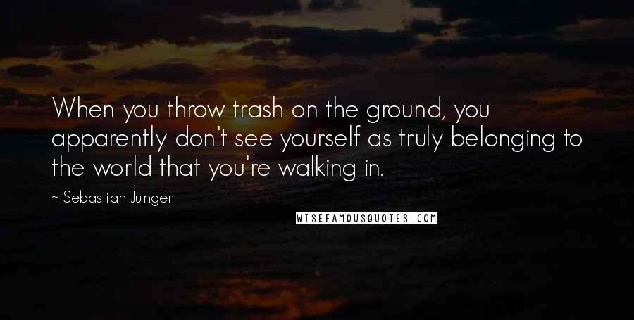 Sebastian Junger Quotes: When you throw trash on the ground, you apparently don't see yourself as truly belonging to the world that you're walking in.