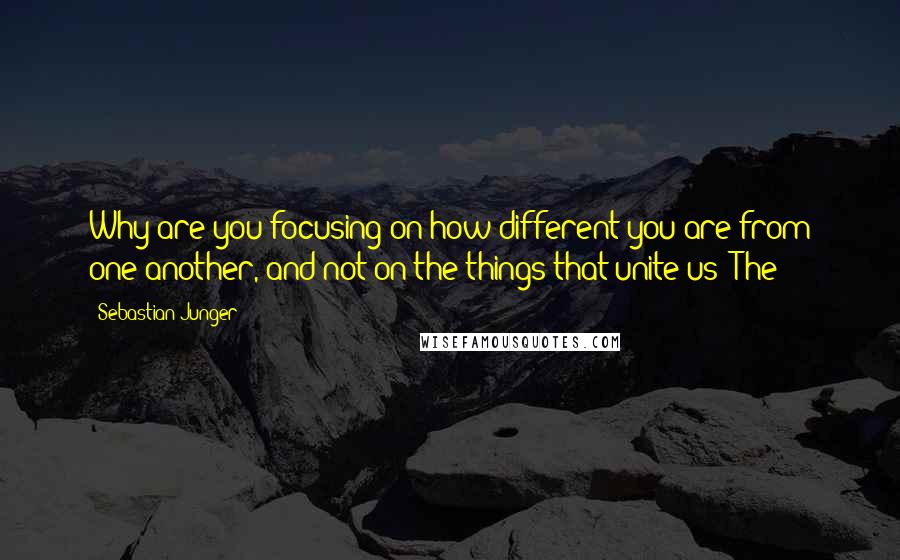 Sebastian Junger Quotes: Why are you focusing on how different you are from one another, and not on the things that unite us? The