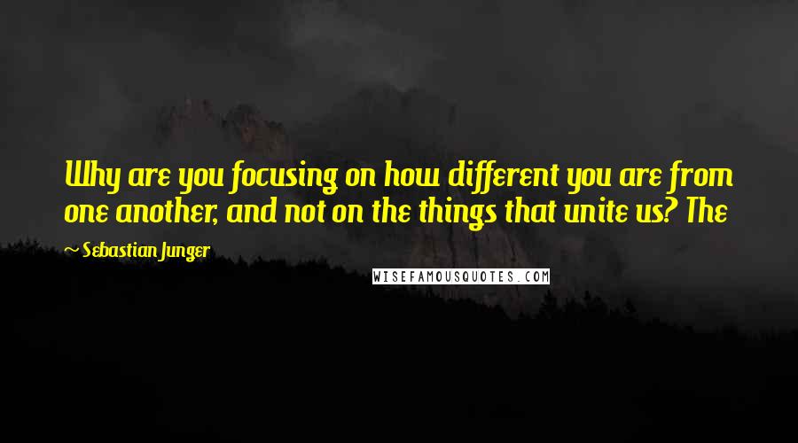 Sebastian Junger Quotes: Why are you focusing on how different you are from one another, and not on the things that unite us? The