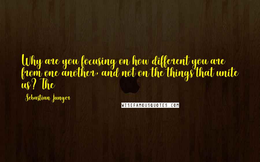 Sebastian Junger Quotes: Why are you focusing on how different you are from one another, and not on the things that unite us? The