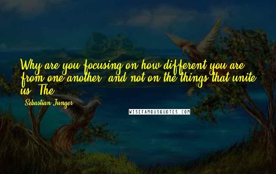 Sebastian Junger Quotes: Why are you focusing on how different you are from one another, and not on the things that unite us? The