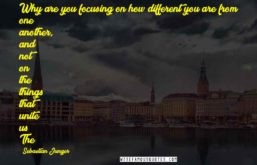 Sebastian Junger Quotes: Why are you focusing on how different you are from one another, and not on the things that unite us? The