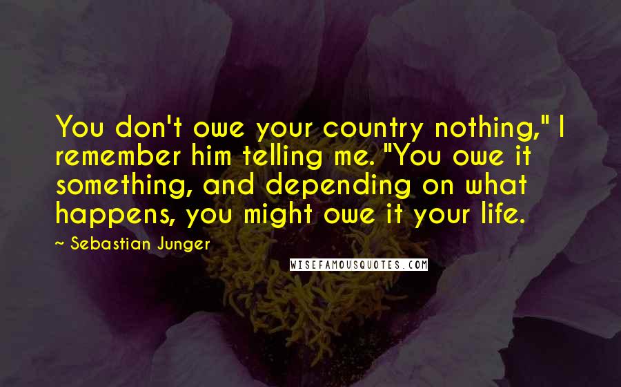 Sebastian Junger Quotes: You don't owe your country nothing," I remember him telling me. "You owe it something, and depending on what happens, you might owe it your life.