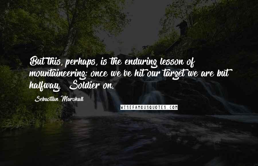 Sebastian Marshall Quotes: But this, perhaps, is the enduring lesson of mountaineering: once we've hit our target we are but halfway. Soldier on.