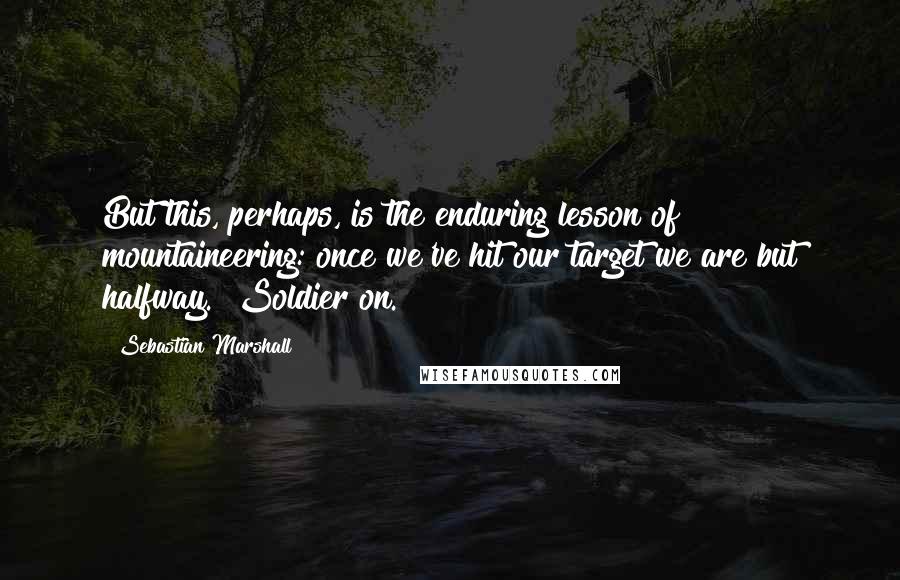 Sebastian Marshall Quotes: But this, perhaps, is the enduring lesson of mountaineering: once we've hit our target we are but halfway.  Soldier on.