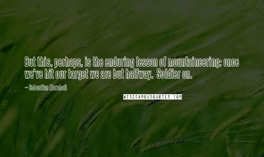 Sebastian Marshall Quotes: But this, perhaps, is the enduring lesson of mountaineering: once we've hit our target we are but halfway.  Soldier on.