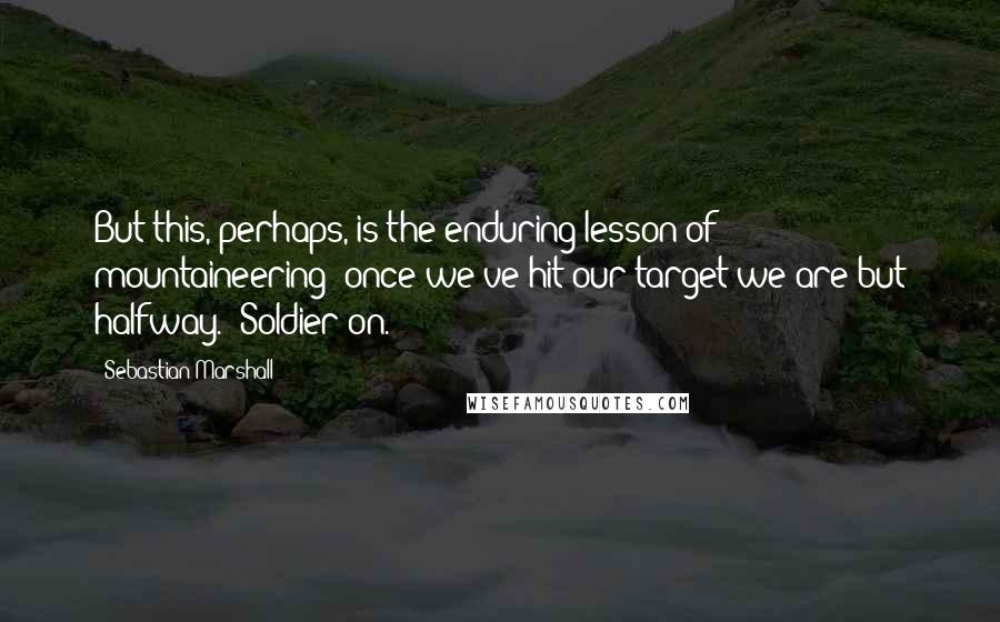 Sebastian Marshall Quotes: But this, perhaps, is the enduring lesson of mountaineering: once we've hit our target we are but halfway.  Soldier on.