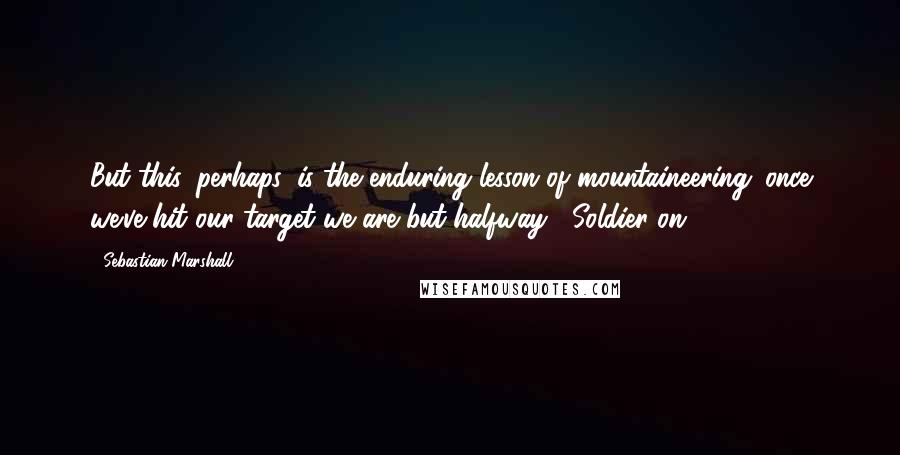 Sebastian Marshall Quotes: But this, perhaps, is the enduring lesson of mountaineering: once we've hit our target we are but halfway.  Soldier on.