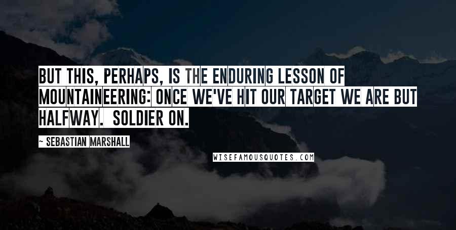 Sebastian Marshall Quotes: But this, perhaps, is the enduring lesson of mountaineering: once we've hit our target we are but halfway.  Soldier on.