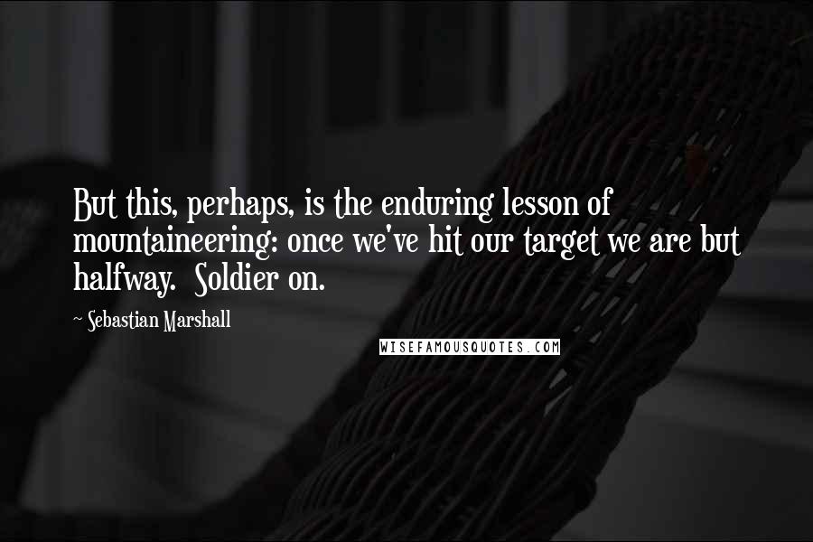 Sebastian Marshall Quotes: But this, perhaps, is the enduring lesson of mountaineering: once we've hit our target we are but halfway. Soldier on.