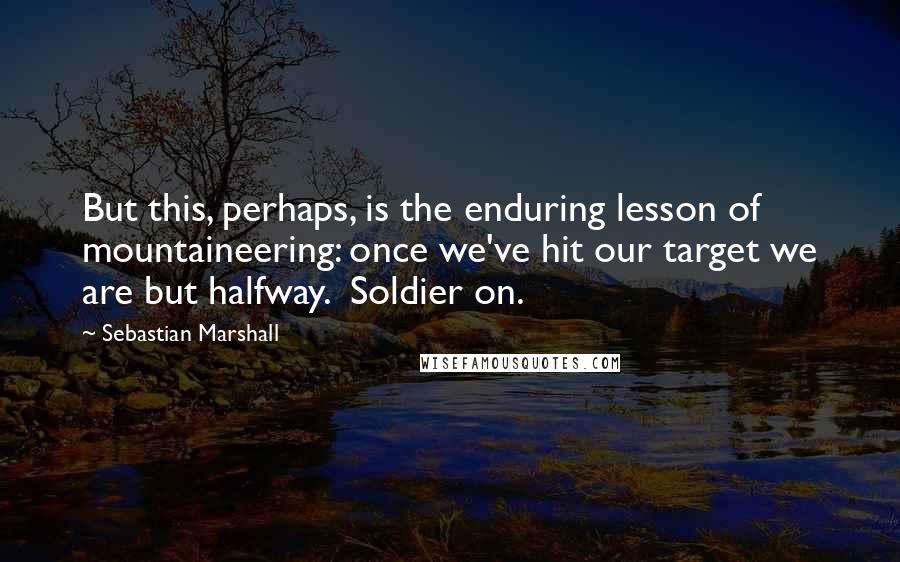 Sebastian Marshall Quotes: But this, perhaps, is the enduring lesson of mountaineering: once we've hit our target we are but halfway.  Soldier on.