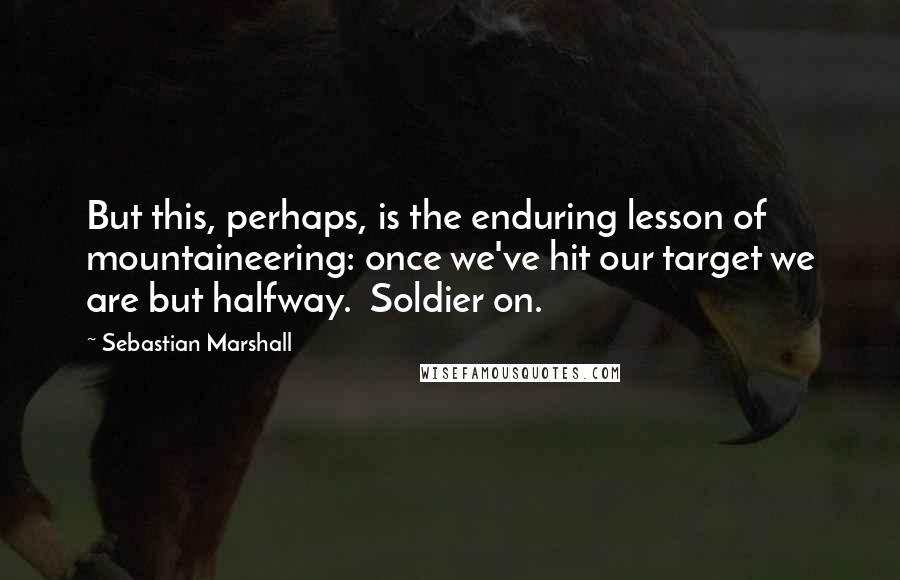 Sebastian Marshall Quotes: But this, perhaps, is the enduring lesson of mountaineering: once we've hit our target we are but halfway.  Soldier on.