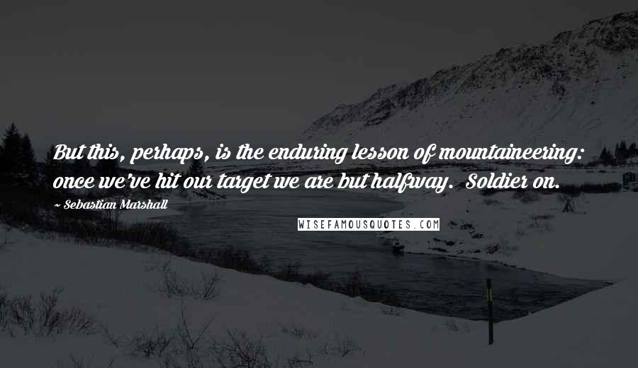 Sebastian Marshall Quotes: But this, perhaps, is the enduring lesson of mountaineering: once we've hit our target we are but halfway.  Soldier on.