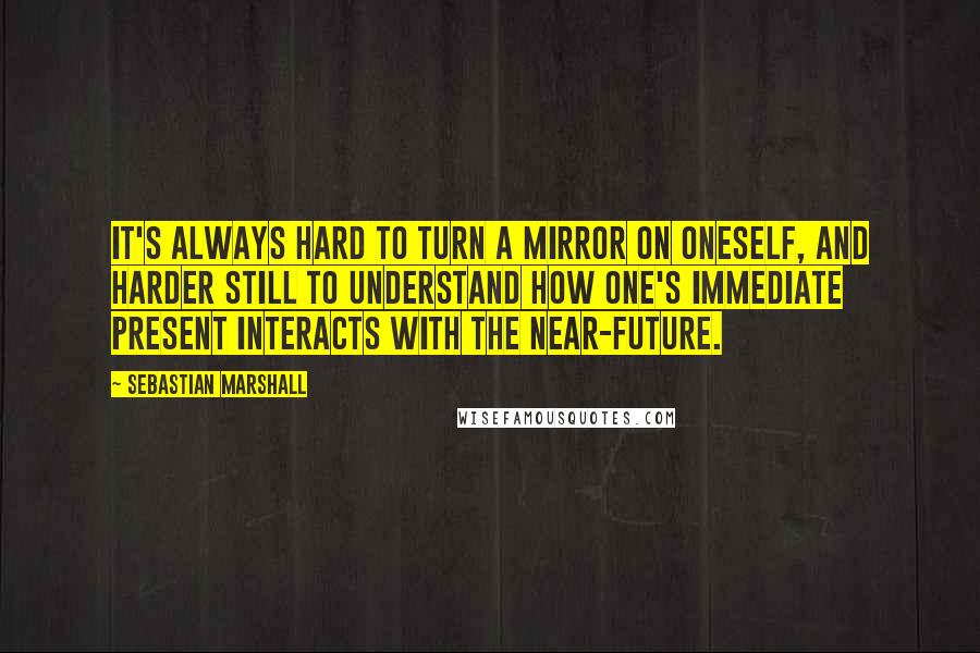 Sebastian Marshall Quotes: It's always hard to turn a mirror on oneself, and harder still to understand how one's immediate present interacts with the near-future.