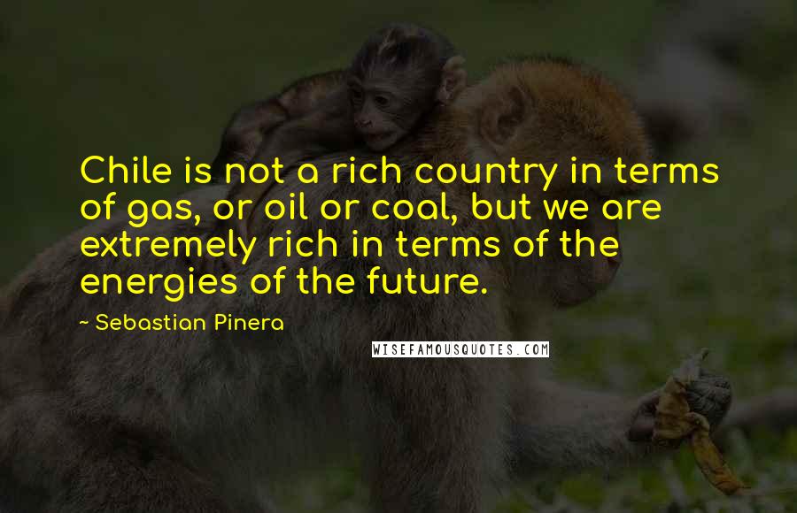 Sebastian Pinera Quotes: Chile is not a rich country in terms of gas, or oil or coal, but we are extremely rich in terms of the energies of the future.