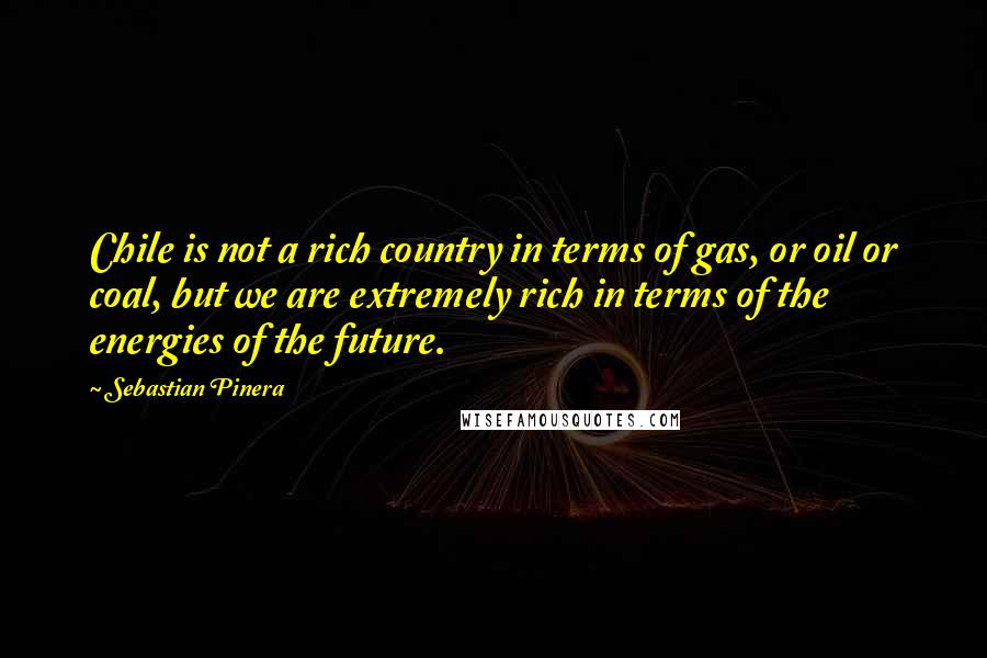 Sebastian Pinera Quotes: Chile is not a rich country in terms of gas, or oil or coal, but we are extremely rich in terms of the energies of the future.