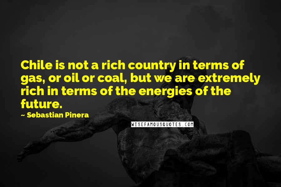 Sebastian Pinera Quotes: Chile is not a rich country in terms of gas, or oil or coal, but we are extremely rich in terms of the energies of the future.