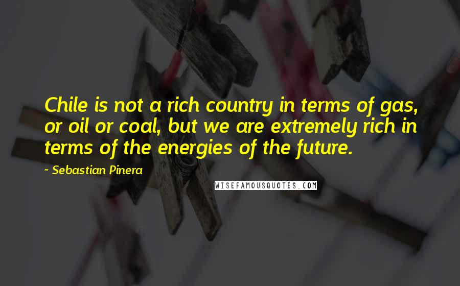 Sebastian Pinera Quotes: Chile is not a rich country in terms of gas, or oil or coal, but we are extremely rich in terms of the energies of the future.