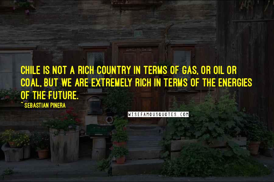 Sebastian Pinera Quotes: Chile is not a rich country in terms of gas, or oil or coal, but we are extremely rich in terms of the energies of the future.