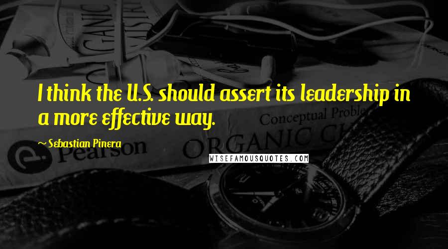 Sebastian Pinera Quotes: I think the U.S. should assert its leadership in a more effective way.