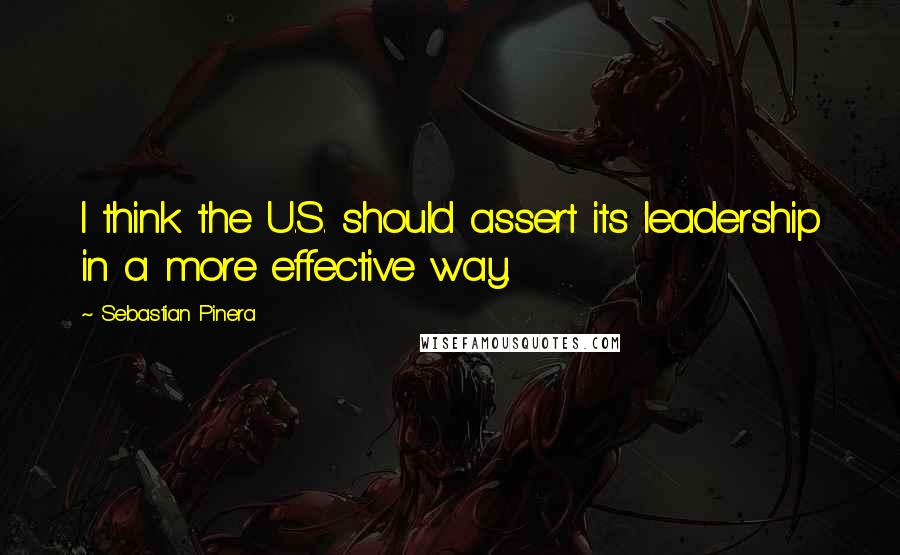 Sebastian Pinera Quotes: I think the U.S. should assert its leadership in a more effective way.