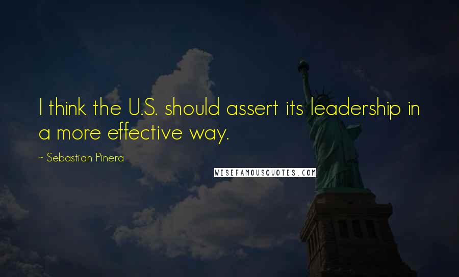 Sebastian Pinera Quotes: I think the U.S. should assert its leadership in a more effective way.