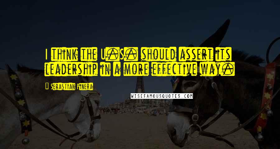 Sebastian Pinera Quotes: I think the U.S. should assert its leadership in a more effective way.