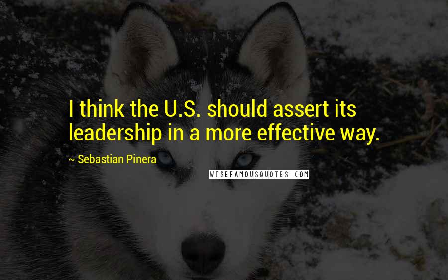 Sebastian Pinera Quotes: I think the U.S. should assert its leadership in a more effective way.