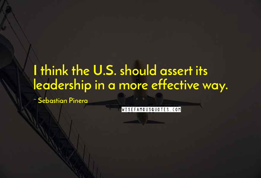 Sebastian Pinera Quotes: I think the U.S. should assert its leadership in a more effective way.