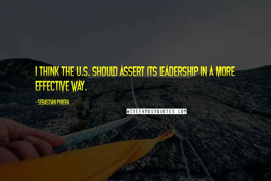 Sebastian Pinera Quotes: I think the U.S. should assert its leadership in a more effective way.