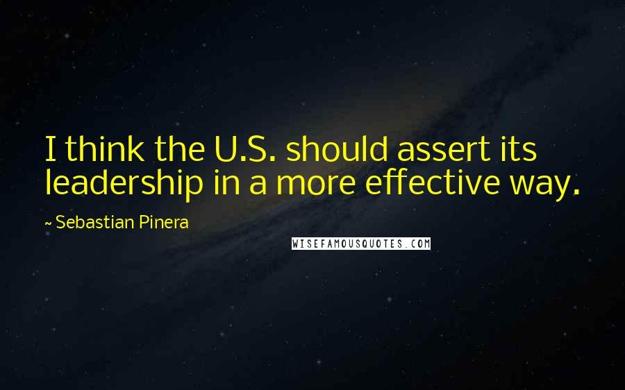 Sebastian Pinera Quotes: I think the U.S. should assert its leadership in a more effective way.