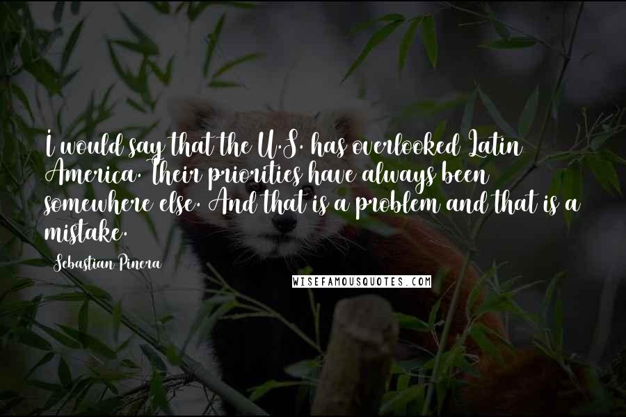 Sebastian Pinera Quotes: I would say that the U.S. has overlooked Latin America. Their priorities have always been somewhere else. And that is a problem and that is a mistake.