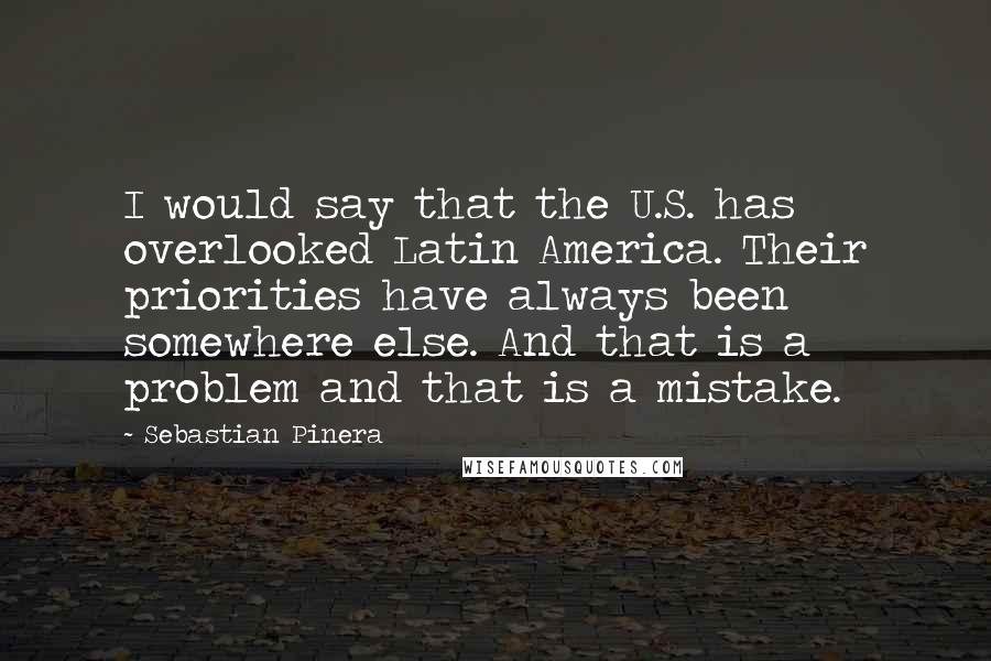 Sebastian Pinera Quotes: I would say that the U.S. has overlooked Latin America. Their priorities have always been somewhere else. And that is a problem and that is a mistake.