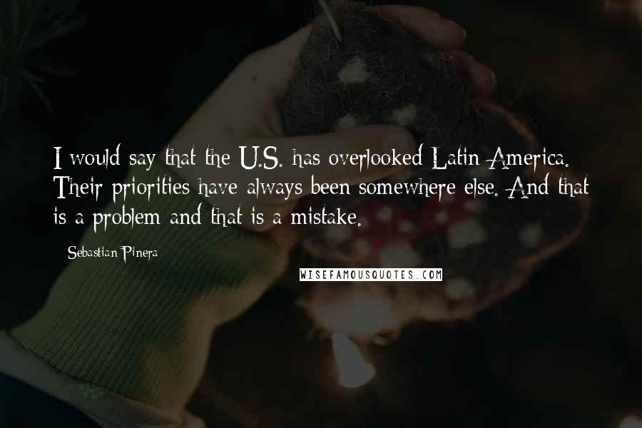 Sebastian Pinera Quotes: I would say that the U.S. has overlooked Latin America. Their priorities have always been somewhere else. And that is a problem and that is a mistake.