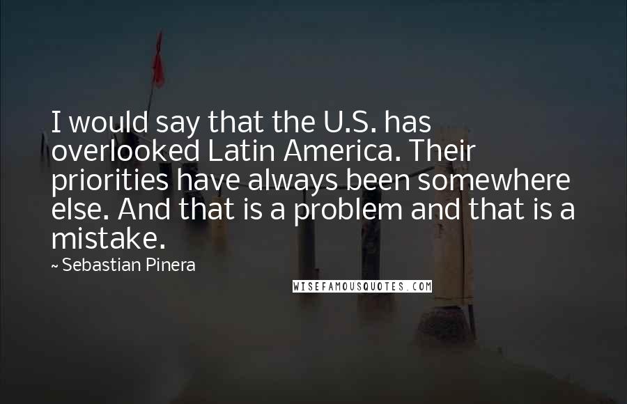 Sebastian Pinera Quotes: I would say that the U.S. has overlooked Latin America. Their priorities have always been somewhere else. And that is a problem and that is a mistake.