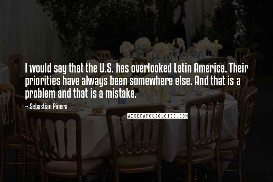 Sebastian Pinera Quotes: I would say that the U.S. has overlooked Latin America. Their priorities have always been somewhere else. And that is a problem and that is a mistake.