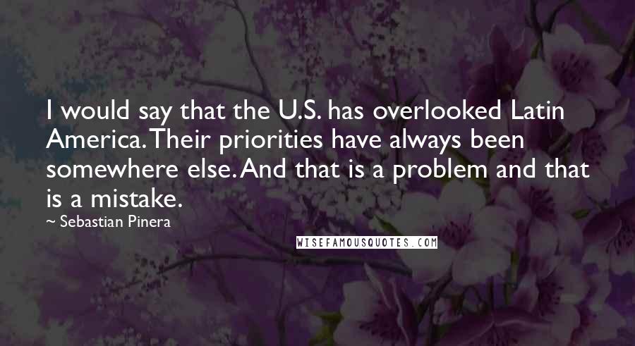 Sebastian Pinera Quotes: I would say that the U.S. has overlooked Latin America. Their priorities have always been somewhere else. And that is a problem and that is a mistake.