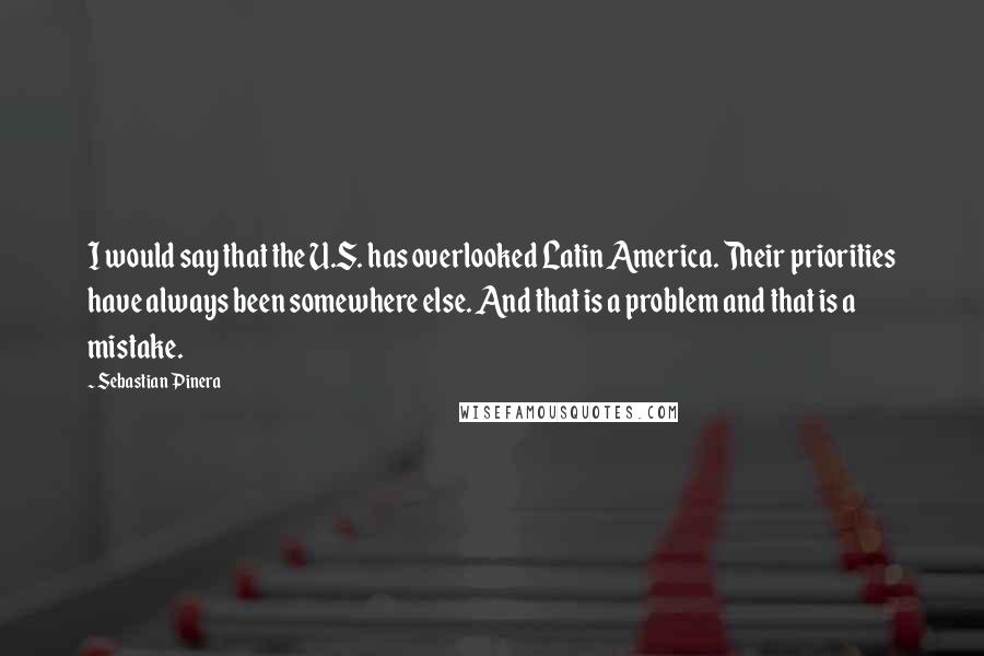 Sebastian Pinera Quotes: I would say that the U.S. has overlooked Latin America. Their priorities have always been somewhere else. And that is a problem and that is a mistake.