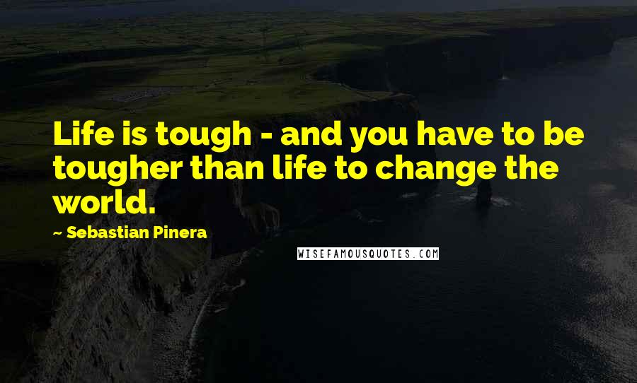 Sebastian Pinera Quotes: Life is tough - and you have to be tougher than life to change the world.
