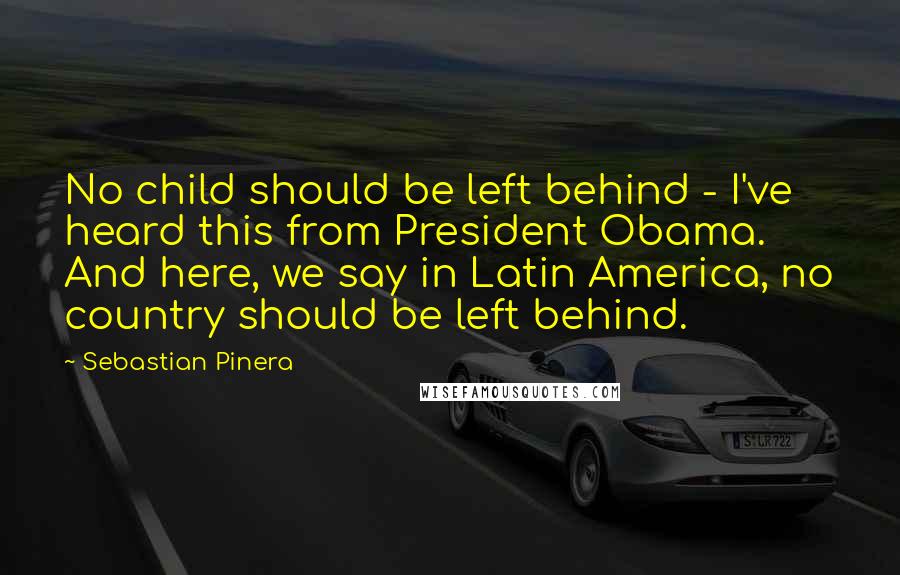 Sebastian Pinera Quotes: No child should be left behind - I've heard this from President Obama. And here, we say in Latin America, no country should be left behind.