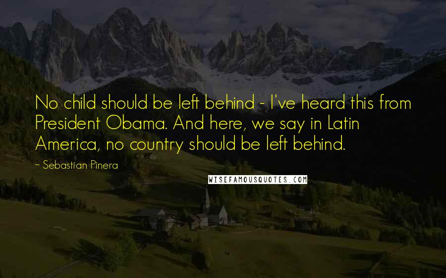 Sebastian Pinera Quotes: No child should be left behind - I've heard this from President Obama. And here, we say in Latin America, no country should be left behind.