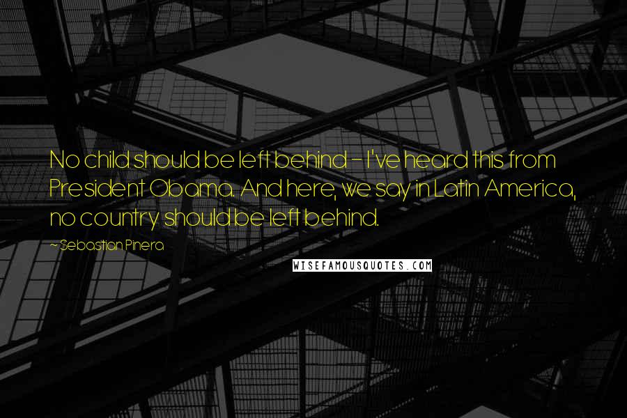 Sebastian Pinera Quotes: No child should be left behind - I've heard this from President Obama. And here, we say in Latin America, no country should be left behind.