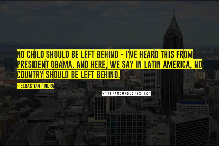 Sebastian Pinera Quotes: No child should be left behind - I've heard this from President Obama. And here, we say in Latin America, no country should be left behind.