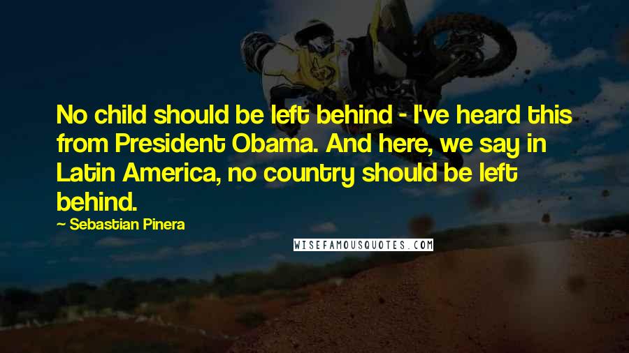 Sebastian Pinera Quotes: No child should be left behind - I've heard this from President Obama. And here, we say in Latin America, no country should be left behind.