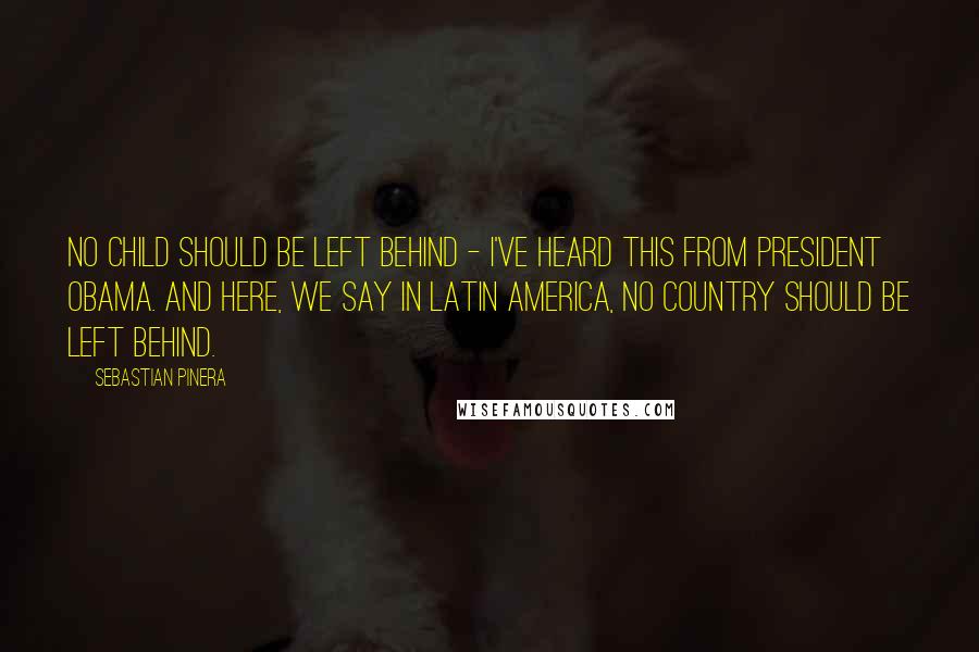 Sebastian Pinera Quotes: No child should be left behind - I've heard this from President Obama. And here, we say in Latin America, no country should be left behind.