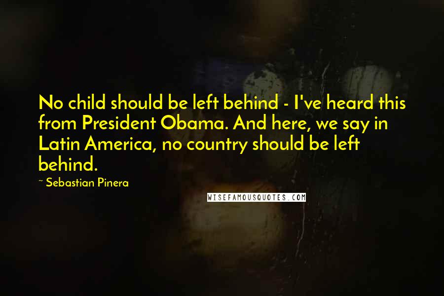 Sebastian Pinera Quotes: No child should be left behind - I've heard this from President Obama. And here, we say in Latin America, no country should be left behind.